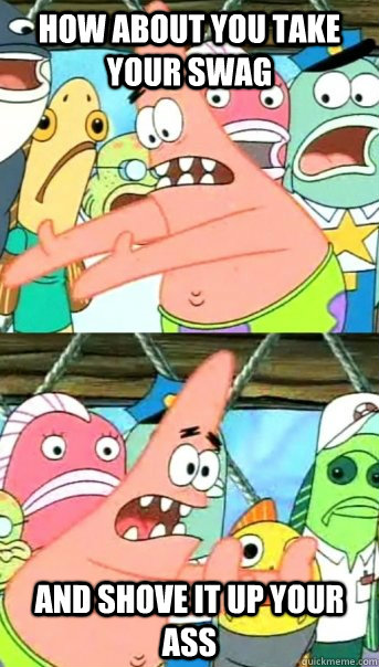 How about You take your swag And shove it up your ass  Push it somewhere else Patrick