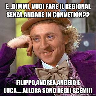 e...dimmi, vuoi fare il regional senza andare in convetion??  filippo,andrea,angelo e luca.....allora sono degli scemi!!  Condescending Wonka
