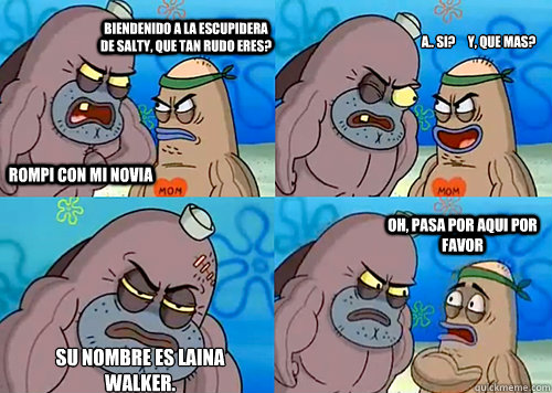 Biendenido a la escupidera de salty, que tan rudo eres?     Rompi con mi novia A.. si?     Y, que mas? Su nombre es laina walker.                                  Oh, pasa por aqui por favor - Biendenido a la escupidera de salty, que tan rudo eres?     Rompi con mi novia A.. si?     Y, que mas? Su nombre es laina walker.                                  Oh, pasa por aqui por favor  Salty Spitoon