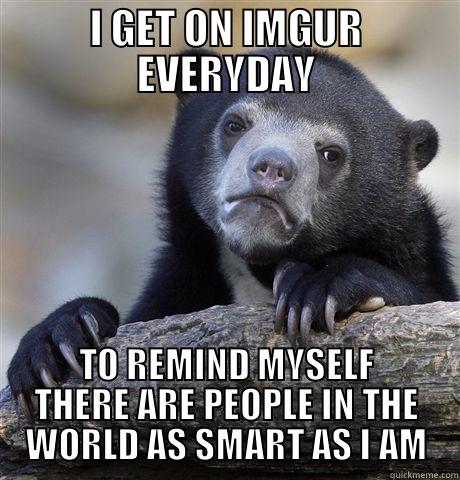 I GET ON IMGUR EVERYDAY TO REMIND MYSELF THERE ARE PEOPLE IN THE WORLD AS SMART AS I AM Confession Bear
