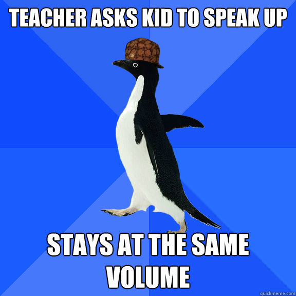 Teacher asks kid to speak up Stays at the same volume  