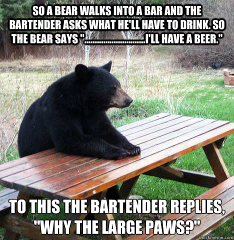 So a bear walks into a bar and the bartender asks what he'll have to drink. So the bear says 