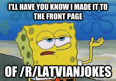 I'll Have you know I made it to the front page Of /r/latvianjokes  sponge