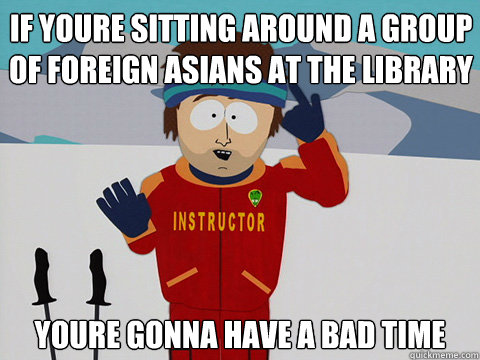 If youre sitting around a group of foreign asians at the library youre gonna have a bad time  Bad Time