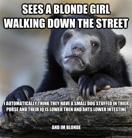 sees a blonde girl walking down the street I automatically think they have a small dog stuffed in thier purse and their IQ is lower then and ants lower intestine


and im blonde  Confession Bear