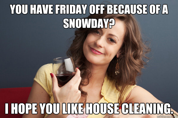 You have friday off because of a snowday? I hope you like house cleaning.  Forever Resentful Mother