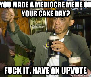 You made a mediocre meme on your cake day? Fuck it, have an upvote  