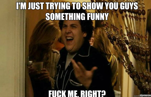 I'm just trying to show you guys something funny FUCK ME, RIGHT?  fuck me right