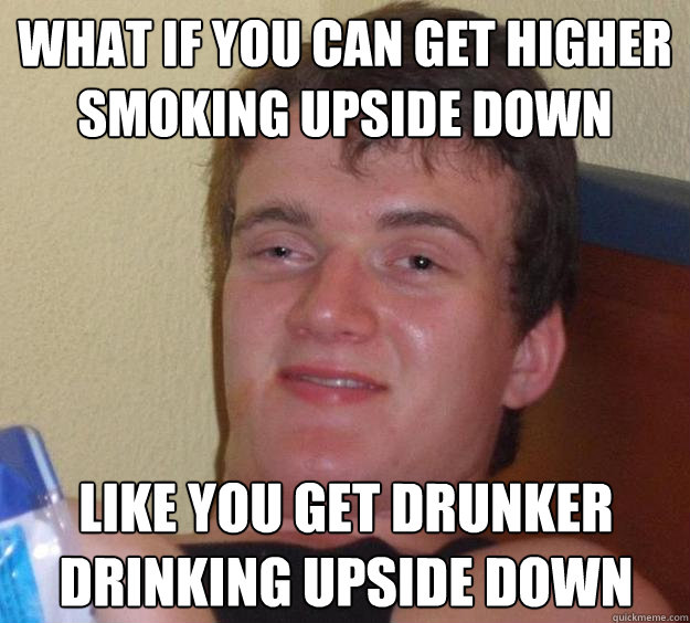 What if you can get higher smoking upside down like you get drunker drinking upside down  10 Guy