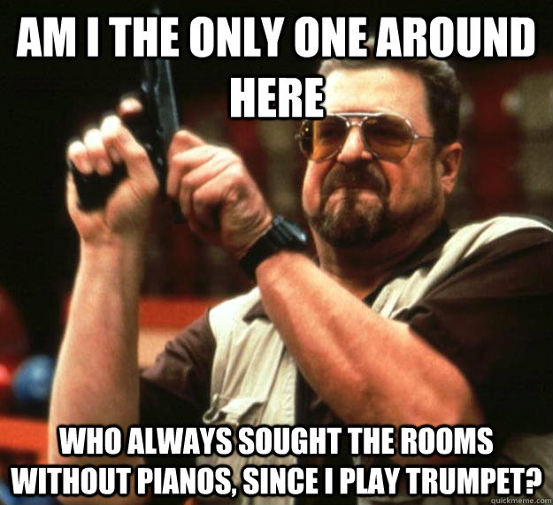 am I the only one around here who always sought the rooms without pianos, since I play trumpet?  Angry Walter