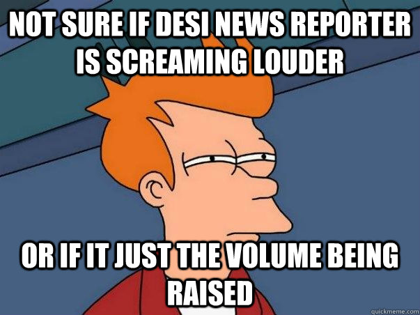 Not sure if desi news reporter is screaming louder Or if it just the volume being raised  Not sure Fry