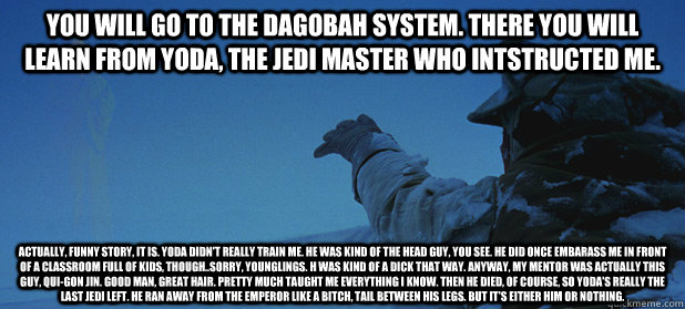 You will go to the Dagobah system. There you will learn from Yoda, the Jedi master who intstructed me. Actually, funny story, it is. Yoda didn't really train me. He was kind of the head guy, you see. He did once embarass me in front of a classroom full of  