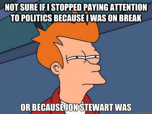 not sure if I stopped paying attention to politics because I was on break or because Jon Stewart was   Futurama Fry