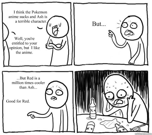 I think the Pokemon
anime sucks and Ash is
a terrible character. Well, you're entitled to your opinion, but  I like the anime. But... ...But Red is a million times cooler than Ash... Good for Red. - I think the Pokemon
anime sucks and Ash is
a terrible character. Well, you're entitled to your opinion, but  I like the anime. But... ...But Red is a million times cooler than Ash... Good for Red.  Overconfident Alcoholic Depression Guy