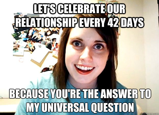 Let's celebrate our relationship every 42 days because you're the answer to 
my universal question  Overly Attached Girlfriend