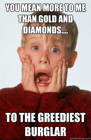 You mean more to me than gold and diamonds.... to the greediest burglar  