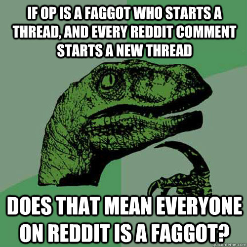 if op is a faggot who starts a thread, and every reddit comment starts a new thread does that mean everyone on reddit is a faggot?  Philosoraptor