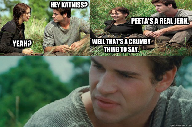 Hey Katniss? Yeah? Peeta's a real jerk. Well that's a crumby thing to say. - Hey Katniss? Yeah? Peeta's a real jerk. Well that's a crumby thing to say.  Hunger Games Love Triangle