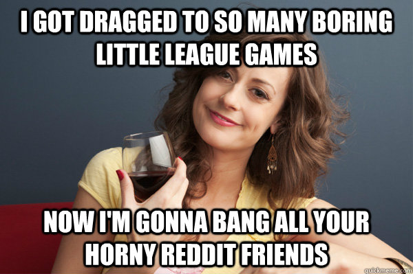 i got dragged to so many boring little league games Now i'm gonna bang all your horny reddit friends  Forever Resentful Mother