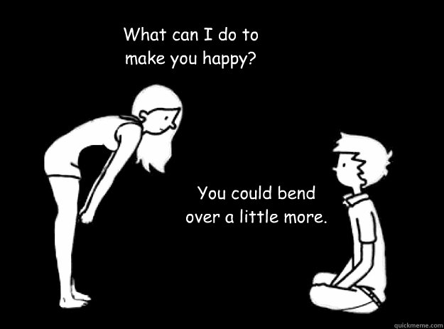 What can I do to make you happy? You could bend over a little more.  