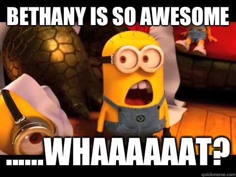 Bethany is so awesome ......Whaaaaaat?  minion