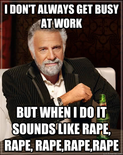 I don't always Get busy at work but when I do it sounds like rape, rape, rape,rape,rape - I don't always Get busy at work but when I do it sounds like rape, rape, rape,rape,rape  The Most Interesting Man In The World