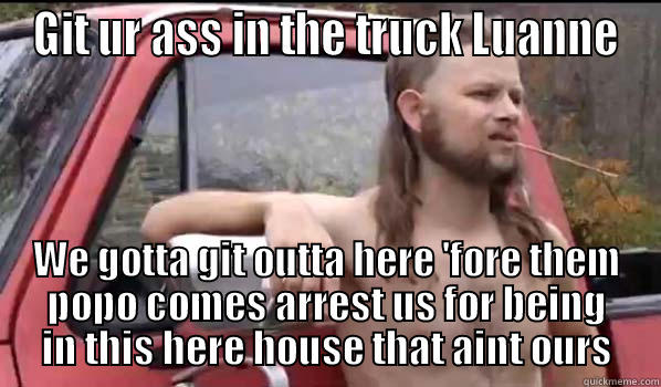GIT UR ASS IN THE TRUCK LUANNE WE GOTTA GIT OUTTA HERE 'FORE THEM POPO COMES ARREST US FOR BEING IN THIS HERE HOUSE THAT AINT OURS Almost Politically Correct Redneck