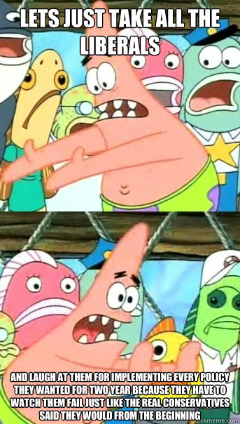 lets just take all the liberals  and laugh at them for implementing every policy they wanted for two year because they have to watch them fail just like the real conservatives said they would from the beginning  Push it somewhere else Patrick