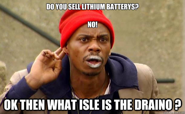 Do you sell lithium batterys?
           
no!       ok then what isle is the draino ? - Do you sell lithium batterys?
           
no!       ok then what isle is the draino ?  Crack-Head