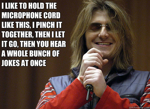 I like to hold the microphone cord like this, I pinch it together, then I let it go, then you hear a whole bunch of jokes at once - I like to hold the microphone cord like this, I pinch it together, then I let it go, then you hear a whole bunch of jokes at once  Mitch Hedberg