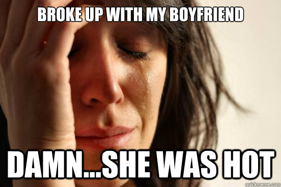 broke up with my boyfriend damn...she was hot  First World Problems