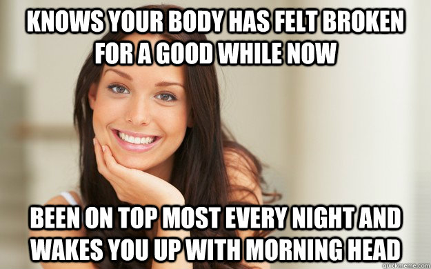 knows your body has felt broken for a good while now been on top most every night and wakes you up with morning head  Good Girl Gina