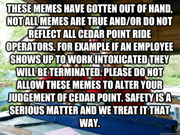 These Memes have gotten out of hand, not all memes are true and/or do not reflect all cedar point ride operators. for example if an employee shows up to work intoxicated they will be terminated. please do not allow these memes to alter your judgement of c  Cedar Point Ride Operator