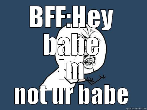 BFF:HEY BABE IM NOT UR BABE Y U No