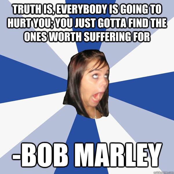 Truth is, everybody is going to hurt you; you just gotta find the ones worth suffering for -Bob Marley  Annoying Facebook Girl