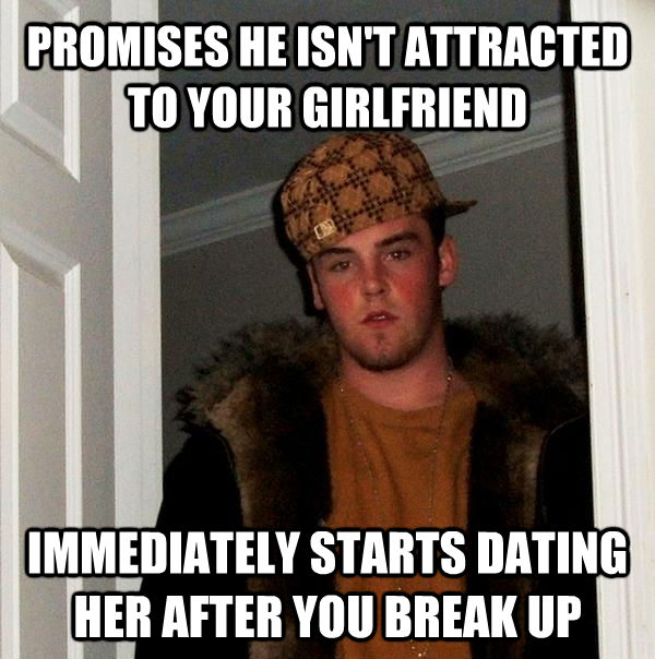PROMISES HE ISN'T ATTRACTED TO YOUR GIRLFRIEND IMMEDIATELY STARTS DATING HER AFTER YOU BREAK UP - PROMISES HE ISN'T ATTRACTED TO YOUR GIRLFRIEND IMMEDIATELY STARTS DATING HER AFTER YOU BREAK UP  Scumbag Steve