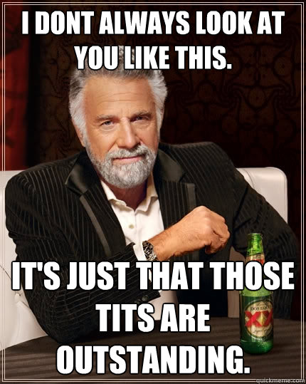 I dont always look at you like this. It's just that those tits are outstanding.  The Most Interesting Man In The World