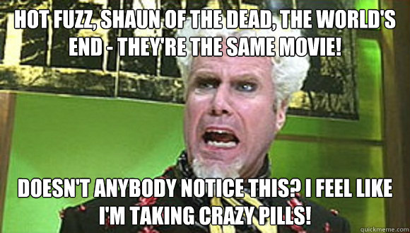 Hot Fuzz, Shaun of the Dead, The World's End - They're the same movie! Doesn't anybody notice this? I feel like I'm taking crazy pills!  Angry mugatu
