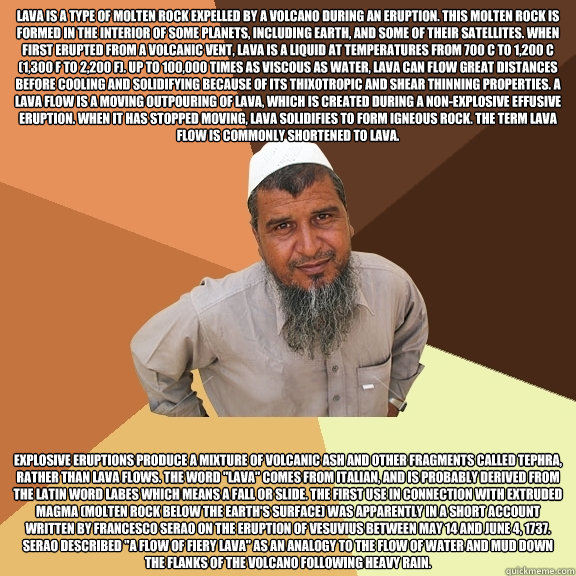 Lava is a type of molten rock expelled by a volcano during an eruption. This molten rock is formed in the interior of some planets, including Earth, and some of their satellites. When first erupted from a volcanic vent, lava is a liquid at temperatures fr  Ordinary Muslim Man