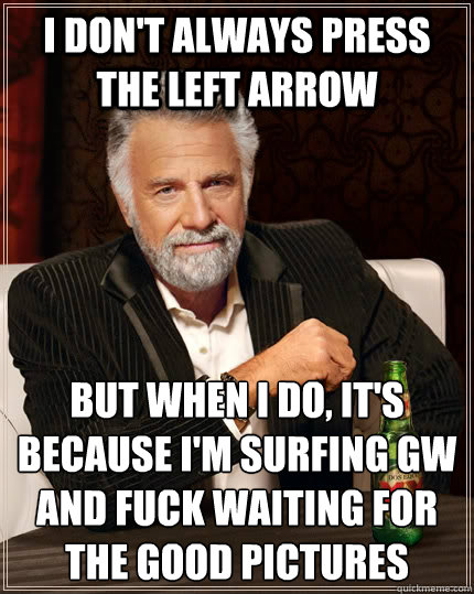 I don't always press the left arrow  But when I do, it's because i'm surfing GW and fuck waiting for the good pictures   The Most Interesting Man In The World