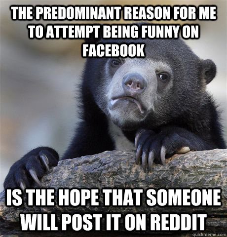 the predominant reason for me to attempt being funny on facebook is the hope that someone will post it on reddit  Confession Bear