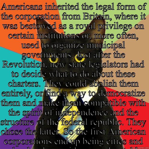 AMERICANS INHERITED THE LEGAL FORM OF THE CORPORATION FROM BRITAIN, WHERE IT WAS BESTOWED AS A ROYAL PRIVILEGE ON CERTAIN INSTITUTIONS OR, MORE OFTEN, USED TO ORGANIZE MUNICIPAL GOVERNMENTS. JUST AFTER THE REVOLUTION, NEW STATE LEGISLATORS HAD TO DECIDE W  Business Cat