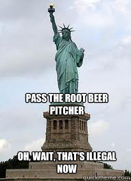 Pass the root beer pitcher oh, wait, that's illegal now  Statue of Liberty