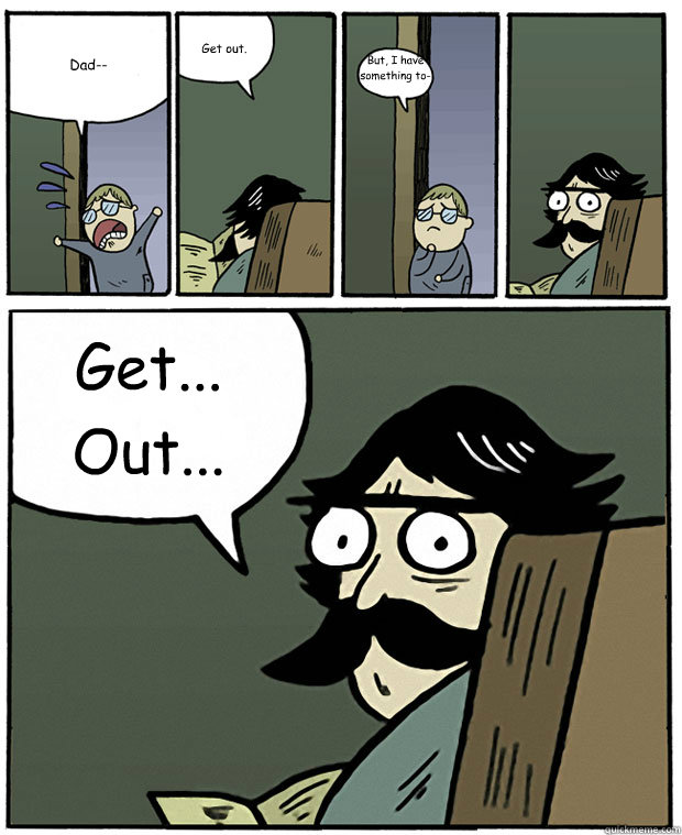 Dad-- Get out. But, I have something to-- Get... Out...  Stare Dad