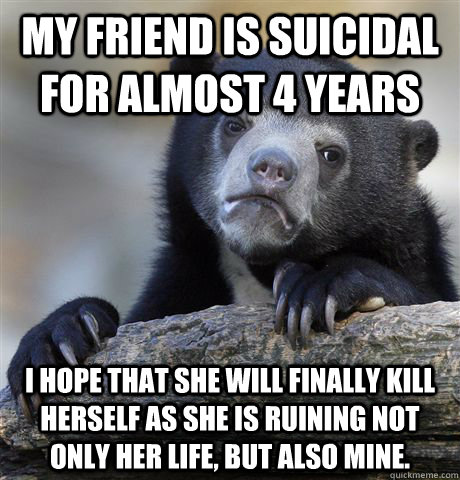 My friend is suicidal for almost 4 years I hope that she will finally kill herself as she is ruining not only her life, but also mine. - My friend is suicidal for almost 4 years I hope that she will finally kill herself as she is ruining not only her life, but also mine.  Confession Bear
