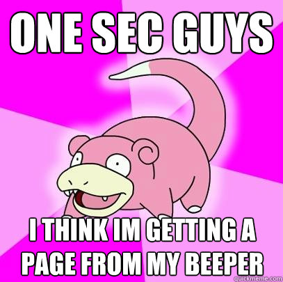 one sec guys i think im getting a page from my beeper  Slowpoke