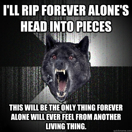 I'll rip forever alone's head into pieces This will be the only thing Forever alone will ever feel from another living thing. - I'll rip forever alone's head into pieces This will be the only thing Forever alone will ever feel from another living thing.  Insanity Wolf