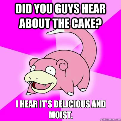 Did you guys hear about the cake? I hear it's delicious and moist.  Slowpoke