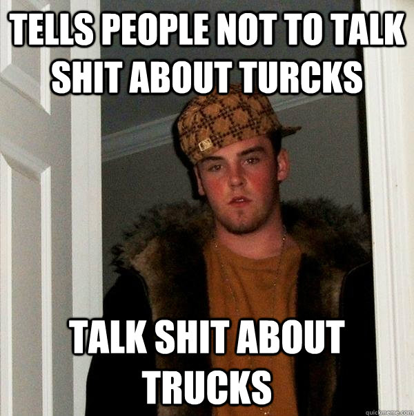 Tells people not to talk shit about turcks  Talk shit about trucks   Scumbag Steve
