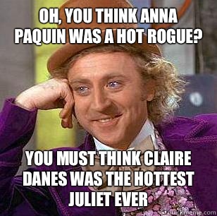 Oh, you think Anna
Paquin was a hot Rogue? You must think Claire Danes was the hottest Juliet ever - Oh, you think Anna
Paquin was a hot Rogue? You must think Claire Danes was the hottest Juliet ever  Condescending Wonka